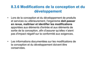 8.3.6 Modifications de la conception et du
développement
• Lors de la conception et du développement de produits
et services ou ultérieurement, l'organisme doit passer
en revue, maîtriser et identifier les modifications
apportées aux éléments d'entrée et aux éléments de
sortie de la conception, afin d’assurer qu’elles n’aient
pas d'impact négatif sur la conformité aux exigences.
• Les informations documentées sur les modifications de
la conception et du développement doivent être
conservées.
 