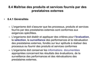 8.4 Maîtrise des produits et services fournis par des
prestataires externes
• 8.4.1 Généralités
– L'organisme doit s'assurer que les processus, produits et services
fournis par des prestataires externes sont conformes aux
exigences spécifiées.
– L'organisme doit établir et appliquer des critères pour l'évaluation,
la sélection, la surveillance des performances et la réévaluation
des prestataires externes, fondés sur leur aptitude à réaliser des
processus ou fournir des produits et services conformes
– L'organisme doit conserver les informations documentées
appropriées concernant les résultats des évaluations, de la
surveillance des performances et des réévaluations des
prestataires externes.
 