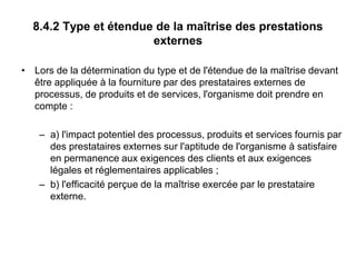 8.4.2 Type et étendue de la maîtrise des prestations
externes
• Lors de la détermination du type et de l'étendue de la maîtrise devant
être appliquée à la fourniture par des prestataires externes de
processus, de produits et de services, l'organisme doit prendre en
compte :
– a) l'impact potentiel des processus, produits et services fournis par
des prestataires externes sur l'aptitude de l'organisme à satisfaire
en permanence aux exigences des clients et aux exigences
légales et réglementaires applicables ;
– b) l'efficacité perçue de la maîtrise exercée par le prestataire
externe.
 