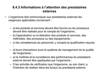8.4.3 Informations à l’attention des prestataires
externes
• L'organisme doit communiquer aux prestataires externes les
exigences applicables concernant :
– a) les produits et services devant être fournis ou les processus
devant être réalisés pour le compte de l'organisme ;
– b) l'approbation ou la libération des produits et services, des
méthodes, des processus ou des équipements ;
– c) les compétences du personnel, y compris la qualification requise
;
– d) leurs interactions avec le système de management de la qualité
de l'organisme ;
– e) la maîtrise et la surveillance des performances du prestataire
externe devant être appliquées par l’organisme ;
– f) les activités de vérification que l'organisme, ou son client, a
l'intention de réaliser dans les locaux du prestataire externe.
 