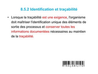8.5.2 Identification et traçabilité
• Lorsque la traçabilité est une exigence, l'organisme
doit maîtriser l'identification unique des éléments de
sortie des processus et conserver toutes les
informations documentées nécessaires au maintien
de la traçabilité.
 