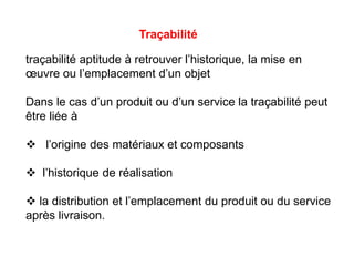 traçabilité aptitude à retrouver l’historique, la mise en
œuvre ou l’emplacement d’un objet
Dans le cas d’un produit ou d’un service la traçabilité peut
être liée à
 l’origine des matériaux et composants
 l’historique de réalisation
 la distribution et l’emplacement du produit ou du service
après livraison.
Traçabilité
 
