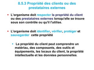 8.5.3 Propriété des clients ou des
prestataires externes
 L’organisme doit respecter la propriété du client
ou des prestataires externes lorsqu'elle se trouve
sous son contrôle ou qu'il l'utilise.
 L'organisme doit identifier, vérifier, protéger et
sauvegarder cette propriété
 La propriété du client peut comprendre un
matériau, des composants, des outils et
équipements, les locaux du client, la propriété
intellectuelle et les données personnelles.
 