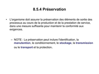 8.5.4 Préservation
• L'organisme doit assurer la préservation des éléments de sortie des
processus au cours de la production et de la prestation de service,
dans une mesure suffisante pour maintenir la conformité aux
exigences.
– NOTE : La préservation peut inclure l'identification, la
manutention, le conditionnement, le stockage, la transmission
ou le transport et la protection.
 