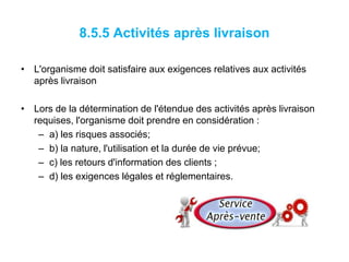 8.5.5 Activités après livraison
• L'organisme doit satisfaire aux exigences relatives aux activités
après livraison
• Lors de la détermination de l'étendue des activités après livraison
requises, l'organisme doit prendre en considération :
– a) les risques associés;
– b) la nature, l'utilisation et la durée de vie prévue;
– c) les retours d'information des clients ;
– d) les exigences légales et réglementaires.
 