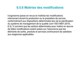 8.5.6 Maitrise des modifications
l’organisme passe en revue et maîtrise les modifications
intervenant durant la production ou la prestation de service,
conformément aux dispositions déterminées lors de la planification
du système de management de la qualité (voir l’ISO 9001:2015,
6.3). Il convient que les actions déterminées pour mettre en œuvre
de telles modifications soient axées sur l’assurance que les
éléments de sortie, produits et services continueront de satisfaire
aux exigences applicables
 