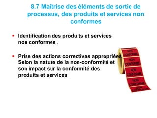 8.7 Maîtrise des éléments de sortie de
processus, des produits et services non
conformes
 Identification des produits et services
non conformes .
 Prise des actions correctives appropriées
Selon la nature de la non-conformité et
son impact sur la conformité des
produits et services
 