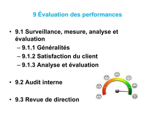 9 Évaluation des performances
• 9.1 Surveillance, mesure, analyse et
évaluation
– 9.1.1 Généralités
– 9.1.2 Satisfaction du client
– 9.1.3 Analyse et évaluation
• 9.2 Audit interne
• 9.3 Revue de direction
 