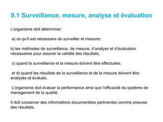 9.1 Surveillance, mesure, analyse et évaluation
L’organisme doit déterminer:
a) ce qu’il est nécessaire de surveiller et mesurer;
b) les méthodes de surveillance, de mesure, d’analyse et d’évaluation
nécessaires pour assurer la validité des résultats;
c) quand la surveillance et la mesure doivent être effectuées;
et d) quand les résultats de la surveillance et de la mesure doivent être
analysés et évalués.
L’organisme doit évaluer la performance ainsi que l’efficacité du système de
management de la qualité.
Il doit conserver des informations documentées pertinentes comme preuves
des résultats.
 