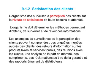 9.1.2 Satisfaction des clients
L’organisme doit surveiller la perception des clients sur
le niveau de satisfaction de leurs besoins et attentes.
L’organisme doit déterminer les méthodes permettant
d’obtenir, de surveiller et de revoir ces informations.
Les exemples de surveillance de la perception des
clients peuvent comprendre : des enquêtes menées
auprès des clients, des retours d’information sur les
produits livrés et services fournis, des réunions avec
les clients, une analyse de la part de marché, des
compliments, des réclamations au titre de la garantie et
des rapports émanant de distributeurs.
 