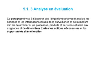9.1. 3 Analyse en évaluation
Ce paragraphe vise à s’assurer que l’organisme analyse et évalue les
données et les informations issues de la surveillance et de la mesure
afin de déterminer si les processus, produits et services satisfont aux
exigences et de déterminer toutes les actions nécessaires et les
opportunités d’amélioration
 
