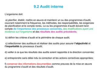 9.2 Audit interne
L’organisme doit:
a) planifier, établir, mettre en œuvre et maintenir un ou des programmes d’audit,
couvrant notamment la fréquence, les méthodes, les responsabilités, les exigences
de planification et le compte rendu. Le ou les programmes d’audit doivent tenir
compte de l’importance des processus concernés, des modifications ayant une
incidence sur l’organisme et des résultats des audits précédents;
b) définir les critères d’audit et le périmètre de chaque audit;
c) sélectionner des auditeurs et réaliser des audits pour assurer l’objectivité et
l’impartialité du processus d’audit;
d) veiller à ce que les résultats des audits soient rapportés à la direction concernée;
e) entreprendre sans délai indu la correction et les actions correctives appropriées;
f) conserver des informations documentées comme preuves de la mise en œuvre
du programme d’audit et des résultats d’audit.
 