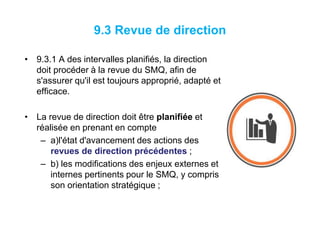 9.3 Revue de direction
• 9.3.1 A des intervalles planifiés, la direction
doit procéder à la revue du SMQ, afin de
s'assurer qu'il est toujours approprié, adapté et
efficace.
• La revue de direction doit être planifiée et
réalisée en prenant en compte
– a)l'état d'avancement des actions des
revues de direction précédentes ;
– b) les modifications des enjeux externes et
internes pertinents pour le SMQ, y compris
son orientation stratégique ;
 
