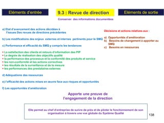 138
9.3 : Revue de direction
Eléments d’entrée Eléments de sortie
Apporte une preuve de
l’engagement de la direction
Elle permet au chef d’entreprise de suivre de prés et de piloter le fonctionnement de son
organisation à travers une vue globale du Système Qualité
a) Etat d’avancement des actions décidées à
l’issues Des revues de directions précédentes
b) Les modifications des enjeux externes et internes pertinents pour le SMQ
c) Performance et efficacité du SMQ y compris les tendances
 La satisfaction des clients et retours d’information des PIP
 Le degrés de réalisation des objectifs qualité
 la performance des processus et la conformité des produits et service
 les non-conformité et les actions correctives
 les résultats de la surveillance et de la mesure
 les performances des prestataires externes
d) Adéquations des ressources
e) l’efficacité des actions mises en œuvre face aux risques et opportunités
f) Les opportunités d’amélioration
Décisions et actions relatives aux :
a) Opportunités d’amélioration
b) Besoins de changement à apporter au
SMQ
c) Besoins en ressources
Conserver des informations documentées
 