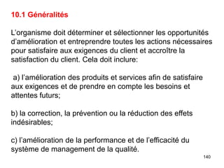 140
10.1 Généralités
L’organisme doit déterminer et sélectionner les opportunités
d’amélioration et entreprendre toutes les actions nécessaires
pour satisfaire aux exigences du client et accroître la
satisfaction du client. Cela doit inclure:
a) l’amélioration des produits et services afin de satisfaire
aux exigences et de prendre en compte les besoins et
attentes futurs;
b) la correction, la prévention ou la réduction des effets
indésirables;
c) l’amélioration de la performance et de l’efficacité du
système de management de la qualité.
 