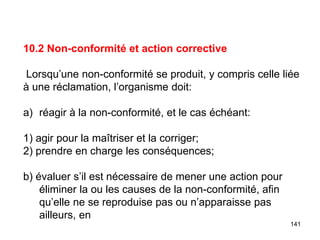 141
10.2 Non-conformité et action corrective
Lorsqu’une non-conformité se produit, y compris celle liée
à une réclamation, l’organisme doit:
a) réagir à la non-conformité, et le cas échéant:
1) agir pour la maîtriser et la corriger;
2) prendre en charge les conséquences;
b) évaluer s’il est nécessaire de mener une action pour
éliminer la ou les causes de la non-conformité, afin
qu’elle ne se reproduise pas ou n’apparaisse pas
ailleurs, en
 