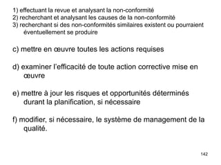 142
1) effectuant la revue et analysant la non-conformité
2) recherchant et analysant les causes de la non-conformité
3) recherchant si des non-conformités similaires existent ou pourraient
éventuellement se produire
c) mettre en œuvre toutes les actions requises
d) examiner l’efficacité de toute action corrective mise en
œuvre
e) mettre à jour les risques et opportunités déterminés
durant la planification, si nécessaire
f) modifier, si nécessaire, le système de management de la
qualité.
 