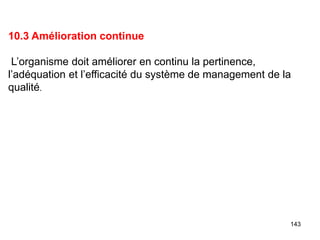 143
10.3 Amélioration continue
L’organisme doit améliorer en continu la pertinence,
l’adéquation et l’efficacité du système de management de la
qualité.
 