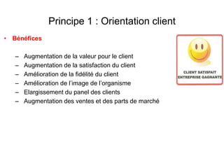 Principe 1 : Orientation client
• Bénéfices
– Augmentation de la valeur pour le client
– Augmentation de la satisfaction du client
– Amélioration de la fidélité du client
– Amélioration de l’image de l’organisme
– Elargissement du panel des clients
– Augmentation des ventes et des parts de marché
 