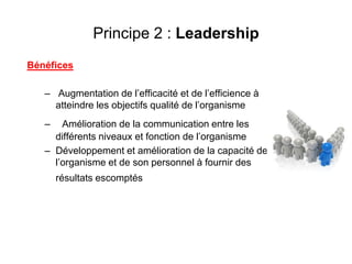Principe 2 : Leadership
Bénéfices
– Augmentation de l’efficacité et de l’efficience à
atteindre les objectifs qualité de l’organisme
– Amélioration de la communication entre les
différents niveaux et fonction de l’organisme
– Développement et amélioration de la capacité de
l’organisme et de son personnel à fournir des
résultats escomptés
 
