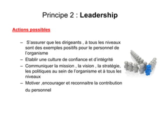 Principe 2 : Leadership
Actions possibles
– S’assurer que les dirigeants , à tous les niveaux
sont des exemples positifs pour le personnel de
l’organisme
– Etablir une culture de confiance et d’intégrité
– Communiquer la mission , la vision , la stratégie,
les politiques au sein de l’organisme et à tous les
niveaux
– Motiver ,encourager et reconnaitre la contribution
du personnel
 