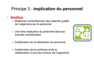 Principe 3 : implication du personnel
• Bénéfices :
– Meilleures compréhension des objectifs qualité
de l’organisme par le personnel
– Une forte implication du personnel dans les
activités d’amélioration
– Amélioration de la satisfaction du personnel
– Amélioration de la confiance et de la
collaboration à tous les niveaux de l’organisme
 