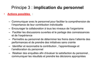 Principe 3 : implication du personnel
• Actions possibles :
– Communiquer avec le personnel pour faciliter la compréhension de
l’importance de leur contribution individuelle
– Encourager la collaboration à tous les niveaux de l’organisme
– Faciliter les discussions ouvertes et le partage des connaissances
et de l’expérience
– Permettre au personnel de déterminer les freins dans l’atteinte des
performances et de prendre des initiatives sans crainte
– Identifier et reconnaitre la contribution , l’apprentissage et
l’amélioration du personnel
– Réaliser des enquêtes afin d’évaluer la satisfaction du personnel ,
communiquer les résultats et prendre les décisions appropriées
 