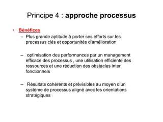 Principe 4 : approche processus
• Bénéfices
– Plus grande aptitude à porter ses efforts sur les
processus clés et opportunités d’amélioration
– optimisation des performances par un management
efficace des processus , une utilisation efficiente des
ressources et une réduction des obstacles inter
fonctionnels
– Résultats cohérents et prévisibles au moyen d’un
système de processus aligné avec les orientations
stratégiques
 