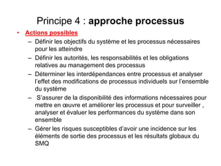 Principe 4 : approche processus
• Actions possibles
– Définir les objectifs du système et les processus nécessaires
pour les atteindre
– Définir les autorités, les responsabilités et les obligations
relatives au management des processus
– Déterminer les interdépendances entre processus et analyser
l’effet des modifications de processus individuels sur l’ensemble
du système
– S’assurer de la disponibilité des informations nécessaires pour
mettre en œuvre et améliorer les processus et pour surveiller ,
analyser et évaluer les performances du système dans son
ensemble
– Gérer les risques susceptibles d’avoir une incidence sur les
éléments de sortie des processus et les résultats globaux du
SMQ
 