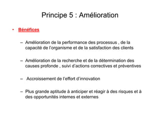 Principe 5 : Amélioration
• Bénéfices
– Amélioration de la performance des processus , de la
capacité de l’organisme et de la satisfaction des clients
– Amélioration de la recherche et de la détermination des
causes profonde , suivi d’actions correctives et préventives
– Accroissement de l’effort d’innovation
– Plus grande aptitude à anticiper et réagir à des risques et à
des opportunités internes et externes
 