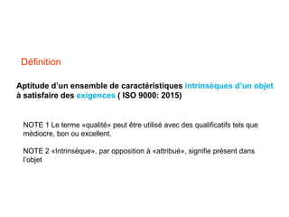 Définition
Aptitude d’un ensemble de caractéristiques intrinsèques d’un objet
à satisfaire des exigences ( ISO 9000: 2015)
NOTE 1 Le terme «qualité» peut être utilisé avec des qualificatifs tels que
médiocre, bon ou excellent.
NOTE 2 «Intrinsèque», par opposition à «attribué», signifie présent dans
l’objet
 
