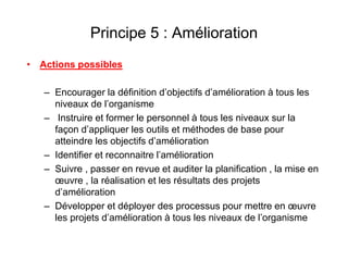 Principe 5 : Amélioration
• Actions possibles
– Encourager la définition d’objectifs d’amélioration à tous les
niveaux de l’organisme
– Instruire et former le personnel à tous les niveaux sur la
façon d’appliquer les outils et méthodes de base pour
atteindre les objectifs d’amélioration
– Identifier et reconnaitre l’amélioration
– Suivre , passer en revue et auditer la planification , la mise en
œuvre , la réalisation et les résultats des projets
d’amélioration
– Développer et déployer des processus pour mettre en œuvre
les projets d’amélioration à tous les niveaux de l’organisme
 