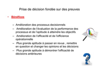 Prise de décision fondée sur des preuves
• Bénéfices
– Amélioration des processus decisionnels
– Amélioration de l’évaluation de la performance des
processus et de l’aptitude à atteindre les objectifs
– Amélioration de l’efficacité et de l’efficience
opérationnelle
– Plus grande aptitude à passer en revue , remettre
en question et changer les opinions et les décisions
– Plus grande aptitude à démontrer l’efficacité de
décisions antérieures
 