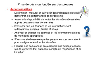 Prise de décision fondée sur des preuves
• Actions possibles
– Déterminer , mesurer et surveiller des indicateurs clés pour
démontrer les performances de l’organisme
– Assurer la disponibilité de toutes les données nécessaires
auprès des personnes concernées
– S’assurer que les données et les informations sont
suffisamment exactes , fiables et sûres
– Analyser et évaluer les données et les informations à l’aide
de méthodes appropriées
– S’assurer si nécessaire que les personnes sont compétent
pour analyser et évaluer les données
– Prendre des décisions et entreprendre des actions fondées
sur des preuves tout en tenant compte de l’expérience et de
l’intuition
 