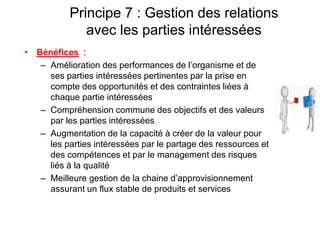 Principe 7 : Gestion des relations
avec les parties intéressées
• Bénéfices :
– Amélioration des performances de l’organisme et de
ses parties intéressées pertinentes par la prise en
compte des opportunités et des contraintes liées à
chaque partie intéressées
– Compréhension commune des objectifs et des valeurs
par les parties intéressées
– Augmentation de la capacité à créer de la valeur pour
les parties intéressées par le partage des ressources et
des compétences et par le management des risques
liés à la qualité
– Meilleure gestion de la chaine d’approvisionnement
assurant un flux stable de produits et services
 