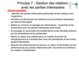 Principe 7 : Gestion des relations
avec les parties intéressées
• Actions possibles :
– Identifier les parties intéressées pertinentes et leur relation avec
l’organisme
– Identifier et hiérarchiser les relations avec les parties intéressées
qui doivent être gérés
– Mettre en commun et partager les informations , l’expertise et les
ressources avec les parties intéressées pertinentes
– Encourager et reconnaitre les améliorations et les résultats obtenus
par les prestataires et les partenaires
– Mettre en place une collaboration en matière d’activité de
développement et d’amélioration avec les prestataires et les autres
parties intéressées
– Mesurer les performances et assurer un retour d’information sur les
performances aux parties intéressées afin d’accroitre les initiatives
en matière d’amélioration
 