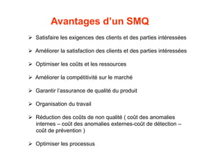 Avantages d’un SMQ
 Satisfaire les exigences des clients et des parties intéressées
 Améliorer la satisfaction des clients et des parties intéressées
 Optimiser les coûts et les ressources
 Améliorer la compétitivité sur le marché
 Garantir l’assurance de qualité du produit
 Organisation du travail
 Réduction des coûts de non qualité ( coût des anomalies
internes – coût des anomalies externes-coût de détection –
coût de prévention )
 Optimiser les processus
 