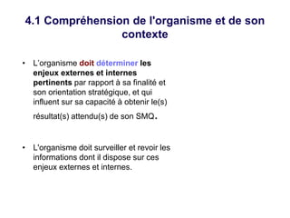 4.1 Compréhension de l'organisme et de son
contexte
• L’organisme doit déterminer les
enjeux externes et internes
pertinents par rapport à sa finalité et
son orientation stratégique, et qui
influent sur sa capacité à obtenir le(s)
résultat(s) attendu(s) de son SMQ.
• L'organisme doit surveiller et revoir les
informations dont il dispose sur ces
enjeux externes et internes.
 