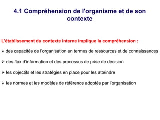 4.1 Compréhension de l'organisme et de son
contexte
L’établissement du contexte interne implique la compréhension :
 des capacités de l’organisation en termes de ressources et de connaissances
 des flux d’information et des processus de prise de décision
 les objectifs et les stratégies en place pour les atteindre
 les normes et les modèles de référence adoptés par l’organisation
 