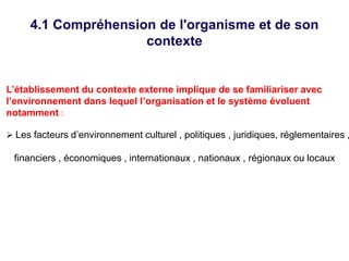 4.1 Compréhension de l'organisme et de son
contexte
L’établissement du contexte externe implique de se familiariser avec
l’environnement dans lequel l’organisation et le système évoluent
notamment :
 Les facteurs d’environnement culturel , politiques , juridiques, réglementaires ,
financiers , économiques , internationaux , nationaux , régionaux ou locaux
 