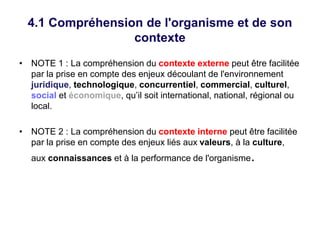 4.1 Compréhension de l'organisme et de son
contexte
• NOTE 1 : La compréhension du contexte externe peut être facilitée
par la prise en compte des enjeux découlant de l'environnement
juridique, technologique, concurrentiel, commercial, culturel,
social et économique, qu’il soit international, national, régional ou
local.
• NOTE 2 : La compréhension du contexte interne peut être facilitée
par la prise en compte des enjeux liés aux valeurs, à la culture,
aux connaissances et à la performance de l'organisme.
 