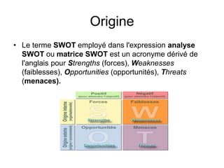 Origine
• Le terme SWOT employé dans l'expression analyse
SWOT ou matrice SWOT est un acronyme dérivé de
l'anglais pour Strengths (forces), Weaknesses
(faiblesses), Opportunities (opportunités), Threats
(menaces).
 