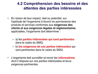 4.2 Compréhension des besoins et des
attentes des parties intéressées
• En raison de leur impact, réel ou potentiel, sur
l'aptitude de l'organisme à fournir en permanence des
produits et services conformes aux exigences des
clients et aux exigences légales et réglementaires
applicables, l'organisme doit déterminer :
– a) les parties intéressées qui sont pertinentes
dans le cadre du SMQ;
– b) les exigences de ces parties intéressées qui
sont pertinentes dans le cadre du SMQ.
• L'organisme doit surveiller et revoir les informations
dont il dispose sur ces parties intéressées et leurs
exigences pertinentes.
 