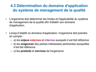 4.3 Détermination du domaine d'application
du système de management de la qualité
• L'organisme doit déterminer les limites et l'applicabilité du système
de management de la qualité afin d'établir son domaine
d'application.
• Lorsqu'il établit ce domaine d'application, l'organisme doit prendre
en compte :
– a) les enjeux externes et internes auxquels il est fait référence
– b) les exigences des parties intéressées pertinentes auxquelles
il est fait référence
– c) les produits et services de l'organisme
 