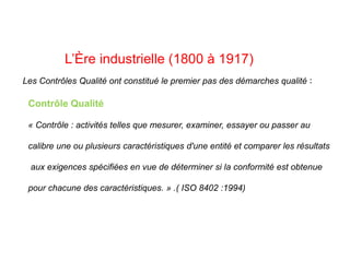 L’Ère industrielle (1800 à 1917)
Les Contrôles Qualité ont constitué le premier pas des démarches qualité :
Contrôle Qualité
« Contrôle : activités telles que mesurer, examiner, essayer ou passer au
calibre une ou plusieurs caractéristiques d'une entité et comparer les résultats
aux exigences spécifiées en vue de déterminer si la conformité est obtenue
pour chacune des caractéristiques. » .( ISO 8402 :1994)
 