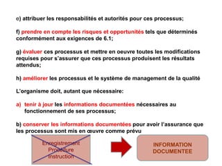 e) attribuer les responsabilités et autorités pour ces processus;
f) prendre en compte les risques et opportunités tels que déterminés
conformément aux exigences de 6.1;
g) évaluer ces processus et mettre en oeuvre toutes les modifications
requises pour s’assurer que ces processus produisent les résultats
attendus;
h) améliorer les processus et le système de management de la qualité
L’organisme doit, autant que nécessaire:
a) tenir à jour les informations documentées nécessaires au
fonctionnement de ses processus;
b) conserver les informations documentées pour avoir l’assurance que
les processus sont mis en œuvre comme prévu
Enregistrement
Procédure
Instruction
INFORMATION
DOCUMENTEE
 