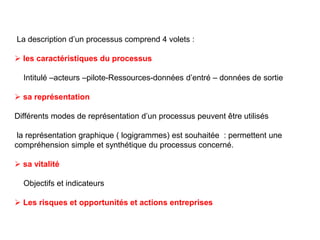 La description d’un processus comprend 4 volets :
 les caractéristiques du processus
Intitulé –acteurs –pilote-Ressources-données d’entré – données de sortie
 sa représentation
Différents modes de représentation d’un processus peuvent être utilisés
la représentation graphique ( logigrammes) est souhaitée : permettent une
compréhension simple et synthétique du processus concerné.
 sa vitalité
Objectifs et indicateurs
 Les risques et opportunités et actions entreprises
 