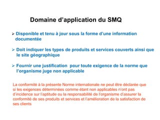 Domaine d’application du SMQ
 Disponible et tenu à jour sous la forme d’une information
documentée
 Doit indiquer les types de produits et services couverts ainsi que
le site géographique
 Fournir une justification pour toute exigence de la norme que
l’organisme juge non applicable
La conformité à la présente Norme internationale ne peut être déclarée que
si les exigences déterminées comme étant non applicables n’ont pas
d’incidence sur l’aptitude ou la responsabilité de l’organisme d’assurer la
conformité de ses produits et services et l’amélioration de la satisfaction de
ses clients
 