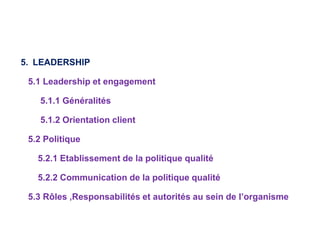 5. LEADERSHIP
5.1 Leadership et engagement
5.1.1 Généralités
5.1.2 Orientation client
5.2 Politique
5.2.1 Etablissement de la politique qualité
5.2.2 Communication de la politique qualité
5.3 Rôles ,Responsabilités et autorités au sein de l’organisme
 
