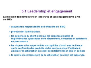 5.1 Leadership et engagement
La direction doit démontrer son leadership et son engagement vis-à-vis
du SMQ
 assumant la responsabilité de l’efficacité du SMQ
 promouvant l’amélioration;
 les exigences du client ainsi que les exigences légales et
réglementaires applicables sont déterminées, comprises et satisfaites
en permanence
 les risques et les opportunités susceptibles d’avoir une incidence
sur la conformité des produits et des services et sur l’aptitude à
améliorer la satisfaction du client sont déterminés et pris en compte
 la priorité d’accroissement de la satisfaction du client est préservée.
 